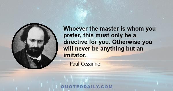 Whoever the master is whom you prefer, this must only be a directive for you. Otherwise you will never be anything but an imitator.