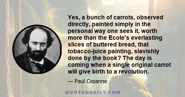 Yes, a bunch of carrots, observed directly, painted simply in the personal way one sees it, worth more than the Ecole's everlasting slices of buttered bread, that tobacco-juice painting, slavishly done by the book? The