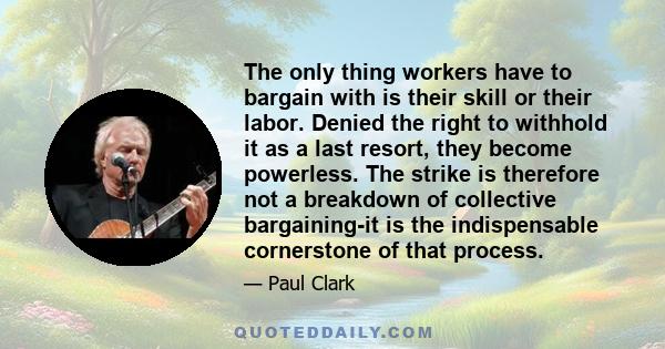 The only thing workers have to bargain with is their skill or their labor. Denied the right to withhold it as a last resort, they become powerless. The strike is therefore not a breakdown of collective bargaining-it is