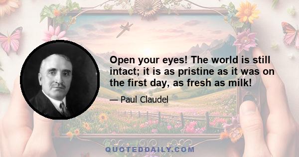 Open your eyes! The world is still intact; it is as pristine as it was on the first day, as fresh as milk!