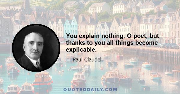 You explain nothing, O poet, but thanks to you all things become explicable.