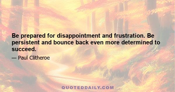 Be prepared for disappointment and frustration. Be persistent and bounce back even more determined to succeed.