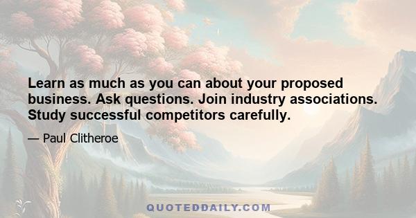 Learn as much as you can about your proposed business. Ask questions. Join industry associations. Study successful competitors carefully.