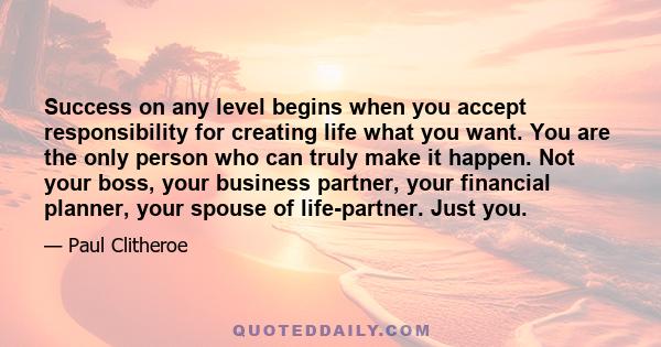 Success on any level begins when you accept responsibility for creating life what you want. You are the only person who can truly make it happen. Not your boss, your business partner, your financial planner, your spouse 