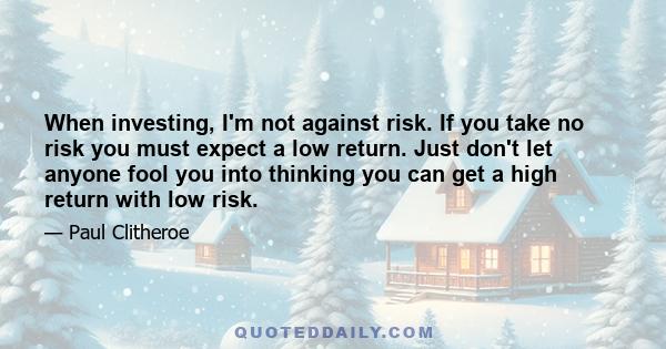 When investing, I'm not against risk. If you take no risk you must expect a low return. Just don't let anyone fool you into thinking you can get a high return with low risk.