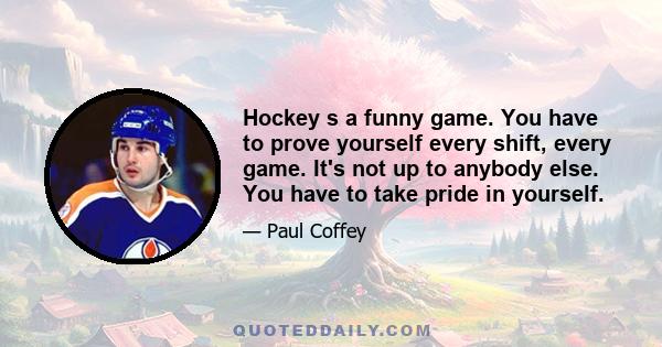 Hockey s a funny game. You have to prove yourself every shift, every game. It's not up to anybody else. You have to take pride in yourself.