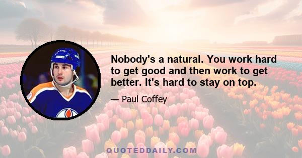 Nobody's a natural. You work hard to get good and then work to get better. It's hard to stay on top.