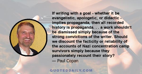 If writing with a goal - whether it be evangelistic, apologetic, or didactic - implies propaganda, then all recorded history is propaganda. . . a work shouldn't be dismissed simply because of the strong convictions of