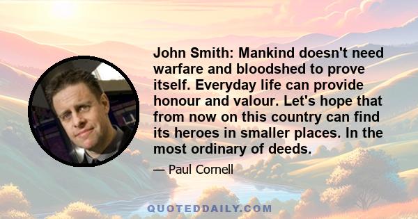 John Smith: Mankind doesn't need warfare and bloodshed to prove itself. Everyday life can provide honour and valour. Let's hope that from now on this country can find its heroes in smaller places. In the most ordinary