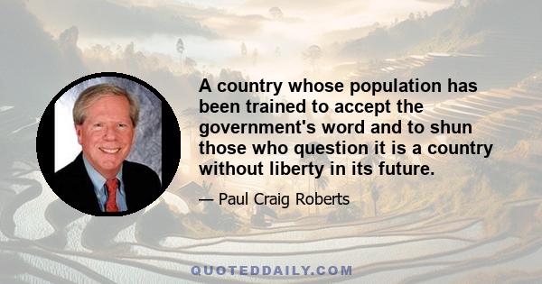 A country whose population has been trained to accept the government's word and to shun those who question it is a country without liberty in its future.