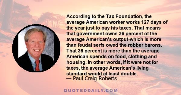 According to the Tax Foundation, the average American worker works 127 days of the year just to pay his taxes. That means that government owns 36 percent of the average American's output-which is more than feudal serfs