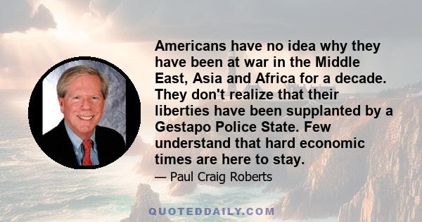 Americans have no idea why they have been at war in the Middle East, Asia and Africa for a decade. They don't realize that their liberties have been supplanted by a Gestapo Police State. Few understand that hard