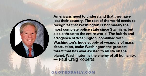 Americans need to understand that they have lost their country. The rest of the world needs to recognize that Washington is not merely the most complete police state since Stalinism, but also a threat to the entire