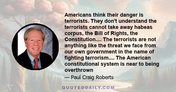 Americans think their danger is terrorists. They don't understand the terrorists cannot take away habeas corpus, the Bill of Rights, the Constitution.... The terrorists are not anything like the threat we face from our