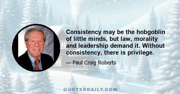 Consistency may be the hobgoblin of little minds, but law, morality and leadership demand it. Without consistency, there is privilege.