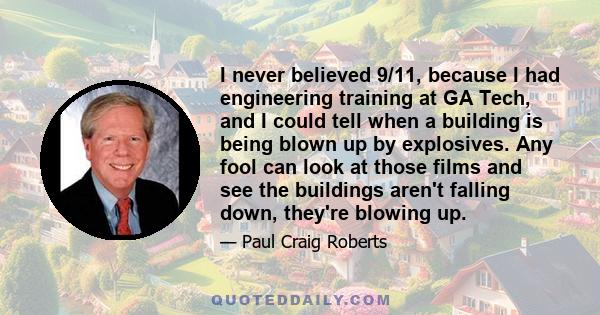 I never believed 9/11, because I had engineering training at GA Tech, and I could tell when a building is being blown up by explosives. Any fool can look at those films and see the buildings aren't falling down, they're 