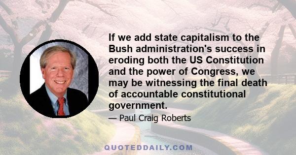 If we add state capitalism to the Bush administration's success in eroding both the US Constitution and the power of Congress, we may be witnessing the final death of accountable constitutional government.