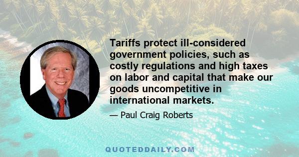 Tariffs protect ill-considered government policies, such as costly regulations and high taxes on labor and capital that make our goods uncompetitive in international markets.