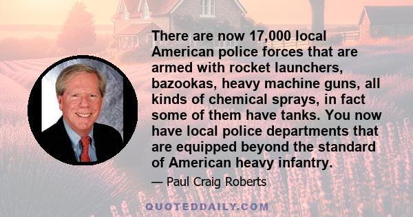 There are now 17,000 local American police forces that are armed with rocket launchers, bazookas, heavy machine guns, all kinds of chemical sprays, in fact some of them have tanks. You now have local police departments