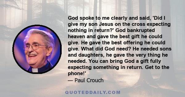 God spoke to me clearly and said, 'Did I give my son Jesus on the cross expecting nothing in return?' God bankrupted heaven and gave the best gift he could give. He gave the best offering he could give. What did God