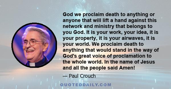 God we proclaim death to anything or anyone that will lift a hand against this network and ministry that belongs to you God. It is your work, your idea, it is your property, it is your airwaves, it is your world. We