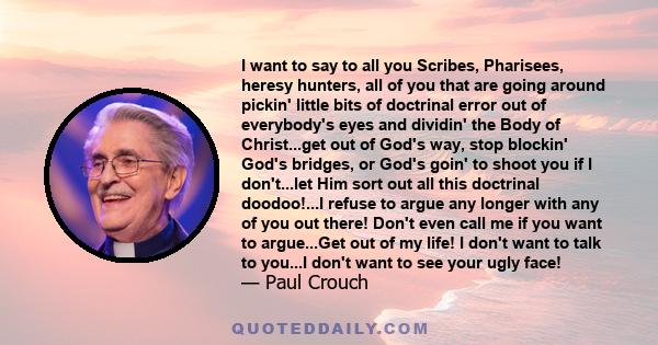 I want to say to all you Scribes, Pharisees, heresy hunters, all of you that are going around pickin' little bits of doctrinal error out of everybody's eyes and dividin' the Body of Christ...get out of God's way, stop