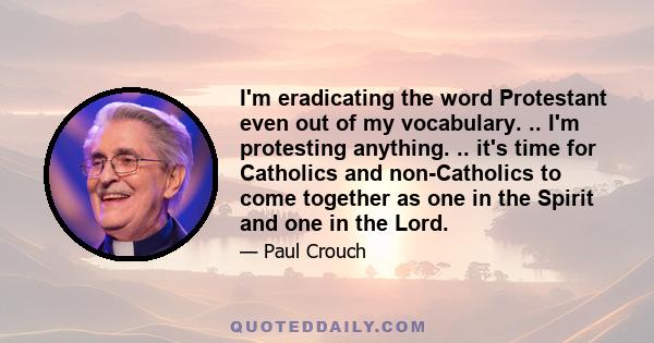 I'm eradicating the word Protestant even out of my vocabulary. .. I'm protesting anything. .. it's time for Catholics and non-Catholics to come together as one in the Spirit and one in the Lord.