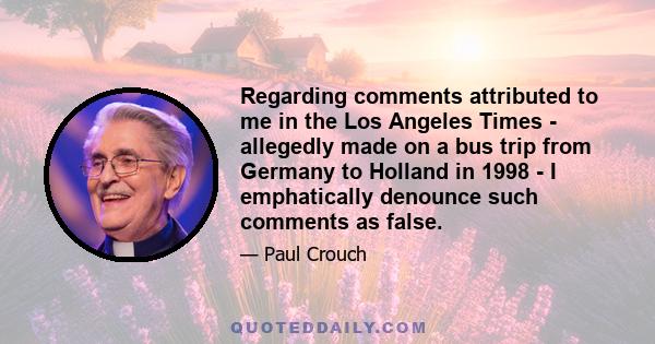 Regarding comments attributed to me in the Los Angeles Times - allegedly made on a bus trip from Germany to Holland in 1998 - I emphatically denounce such comments as false.