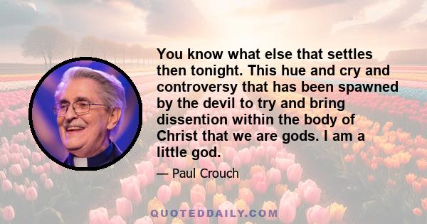 You know what else that settles then tonight. This hue and cry and controversy that has been spawned by the devil to try and bring dissention within the body of Christ that we are gods. I am a little god.