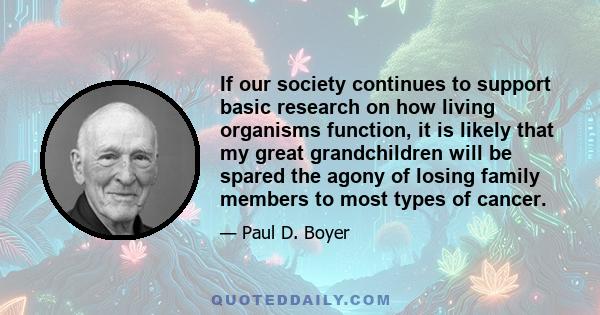 If our society continues to support basic research on how living organisms function, it is likely that my great grandchildren will be spared the agony of losing family members to most types of cancer.