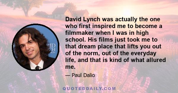 David Lynch was actually the one who first inspired me to become a filmmaker when I was in high school. His films just took me to that dream place that lifts you out of the norm, out of the everyday life, and that is