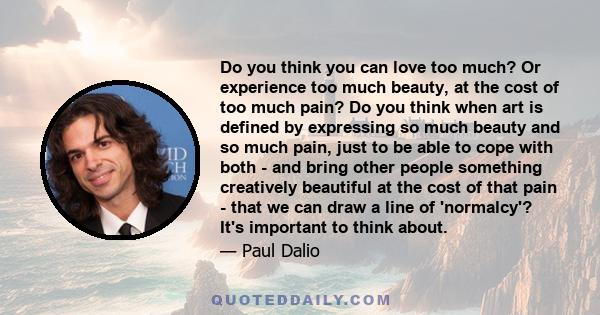 Do you think you can love too much? Or experience too much beauty, at the cost of too much pain? Do you think when art is defined by expressing so much beauty and so much pain, just to be able to cope with both - and