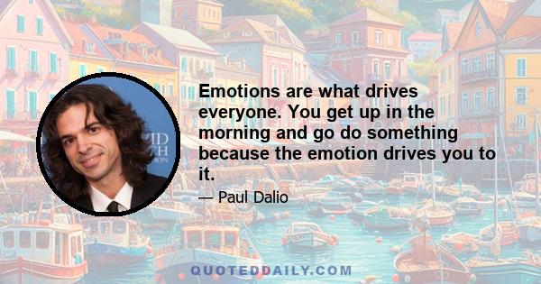 Emotions are what drives everyone. You get up in the morning and go do something because the emotion drives you to it.