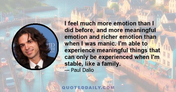 I feel much more emotion than I did before, and more meaningful emotion and richer emotion than when I was manic. I'm able to experience meaningful things that can only be experienced when I'm stable, like a family.