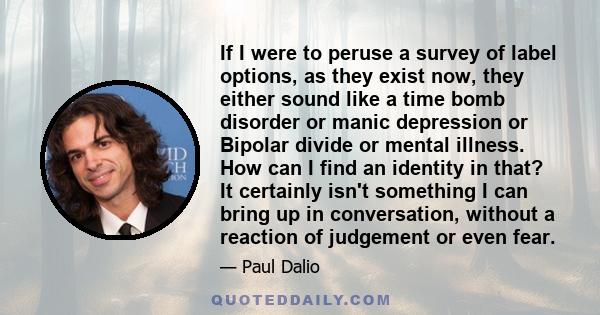 If I were to peruse a survey of label options, as they exist now, they either sound like a time bomb disorder or manic depression or Bipolar divide or mental illness. How can I find an identity in that? It certainly