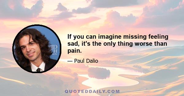 If you can imagine missing feeling sad, it's the only thing worse than pain.