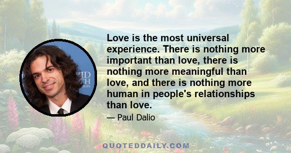 Love is the most universal experience. There is nothing more important than love, there is nothing more meaningful than love, and there is nothing more human in people's relationships than love.