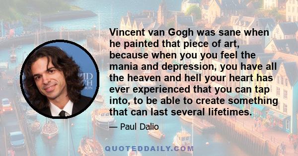 Vincent van Gogh was sane when he painted that piece of art, because when you you feel the mania and depression, you have all the heaven and hell your heart has ever experienced that you can tap into, to be able to