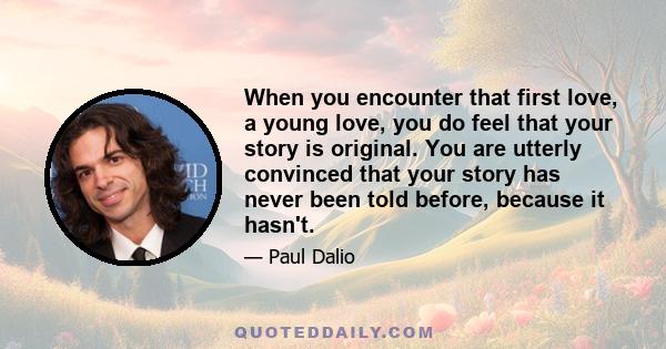 When you encounter that first love, a young love, you do feel that your story is original. You are utterly convinced that your story has never been told before, because it hasn't.