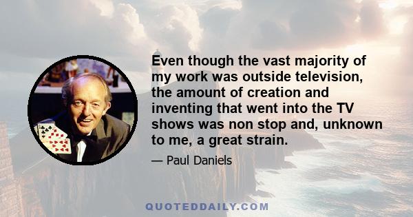 Even though the vast majority of my work was outside television, the amount of creation and inventing that went into the TV shows was non stop and, unknown to me, a great strain.