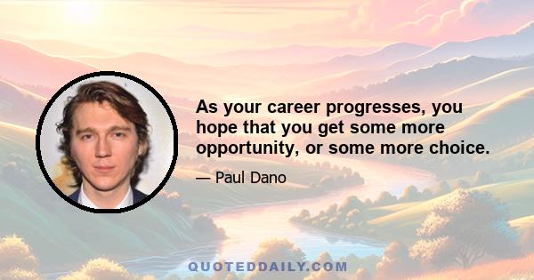 As your career progresses, you hope that you get some more opportunity, or some more choice.