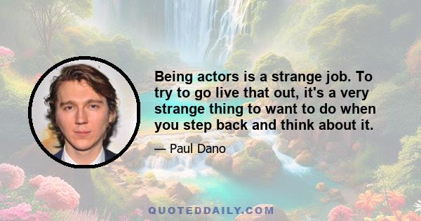 Being actors is a strange job. To try to go live that out, it's a very strange thing to want to do when you step back and think about it.