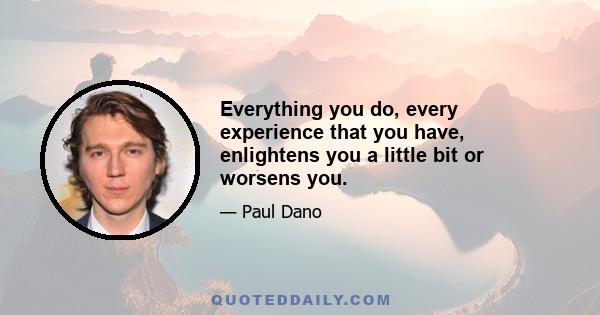 Everything you do, every experience that you have, enlightens you a little bit or worsens you.