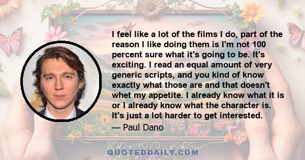 I feel like a lot of the films I do, part of the reason I like doing them is I'm not 100 percent sure what it's going to be. It's exciting. I read an equal amount of very generic scripts, and you kind of know exactly