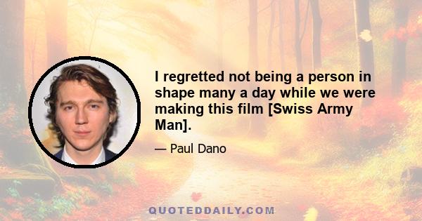 I regretted not being a person in shape many a day while we were making this film [Swiss Army Man].