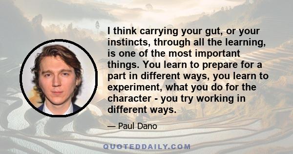 I think carrying your gut, or your instincts, through all the learning, is one of the most important things. You learn to prepare for a part in different ways, you learn to experiment, what you do for the character -