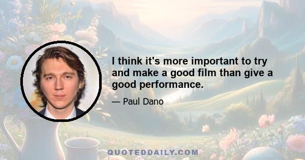 I think it's more important to try and make a good film than give a good performance.