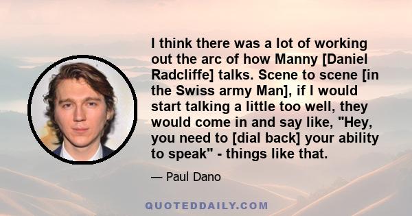 I think there was a lot of working out the arc of how Manny [Daniel Radcliffe] talks. Scene to scene [in the Swiss army Man], if I would start talking a little too well, they would come in and say like, Hey, you need to 