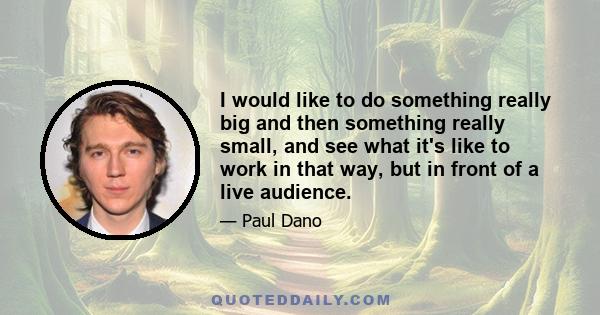 I would like to do something really big and then something really small, and see what it's like to work in that way, but in front of a live audience.