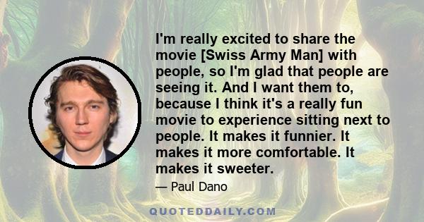 I'm really excited to share the movie [Swiss Army Man] with people, so I'm glad that people are seeing it. And I want them to, because I think it's a really fun movie to experience sitting next to people. It makes it